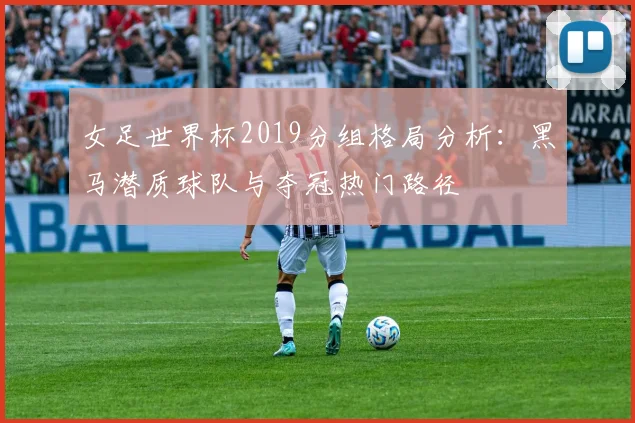 女足世界杯2019分组格局分析：黑马潜质球队与夺冠热门路径
