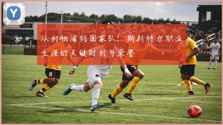 从利物浦到国家队：斯科特尔职业生涯的关键时刻与荣誉