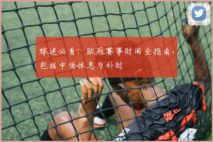 球迷必看：欧冠赛事时间全指南，包括中场休息与补时