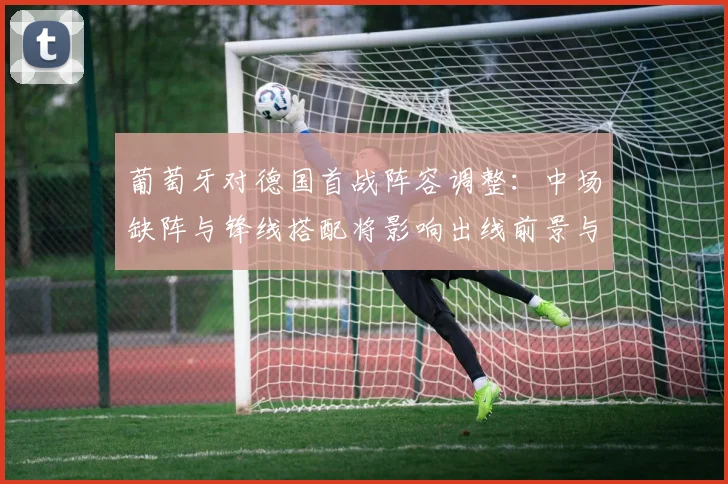 葡萄牙对德国首战阵容调整：中场缺阵与锋线搭配将影响出线前景与小组排名