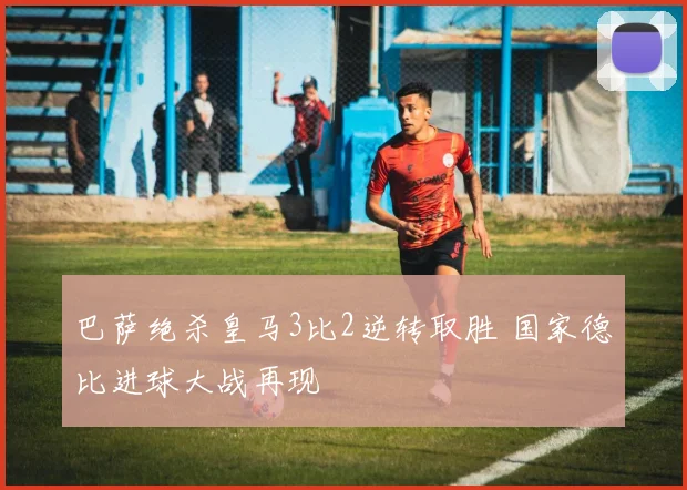 巴萨绝杀皇马3比2逆转取胜 国家德比进球大战再现