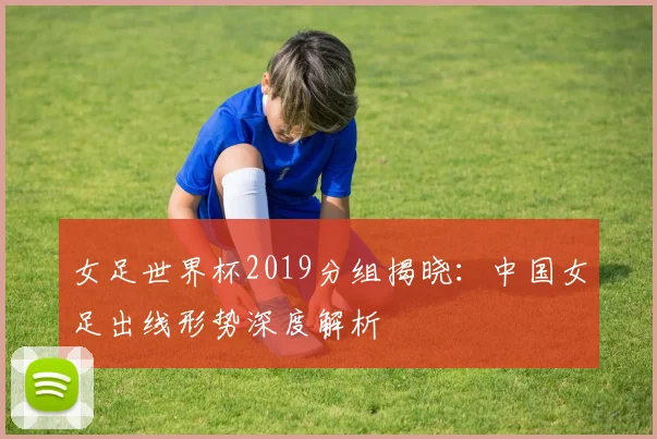 女足世界杯2019分组揭晓：中国女足出线形势深度解析