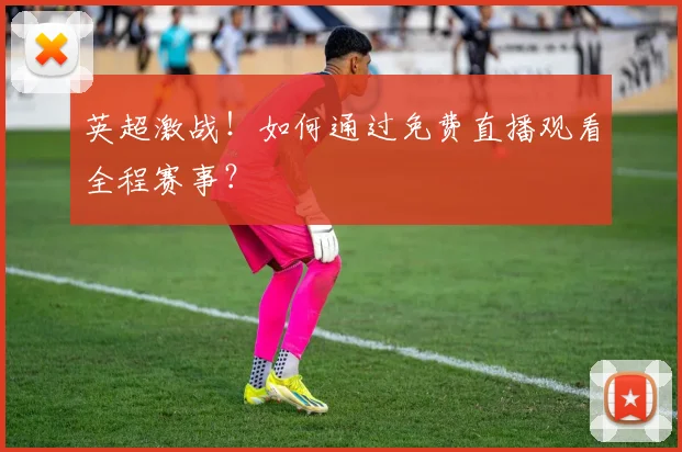 英超激战!如何通过免费直播观看全程赛事?