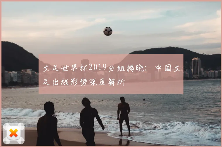女足世界杯2019分组揭晓：中国女足出线形势深度解析