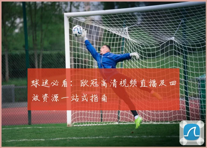 球迷必看：欧冠高清视频直播及回放资源一站式指南