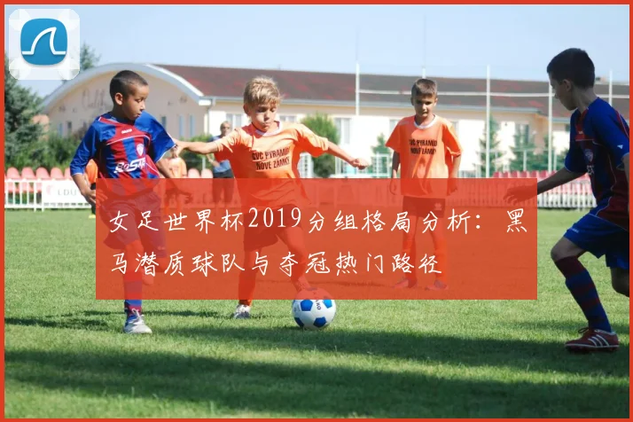 女足世界杯2019分组格局分析：黑马潜质球队与夺冠热门路径