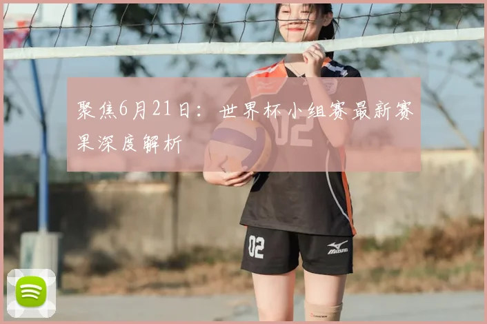 聚焦6月21日：世界杯小组赛最新赛果深度解析