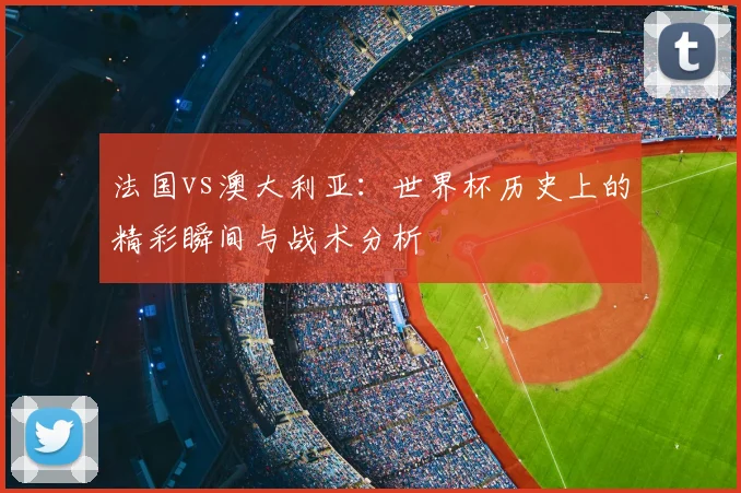 法国vs澳大利亚:世界杯历史上的精彩瞬间与战术分析