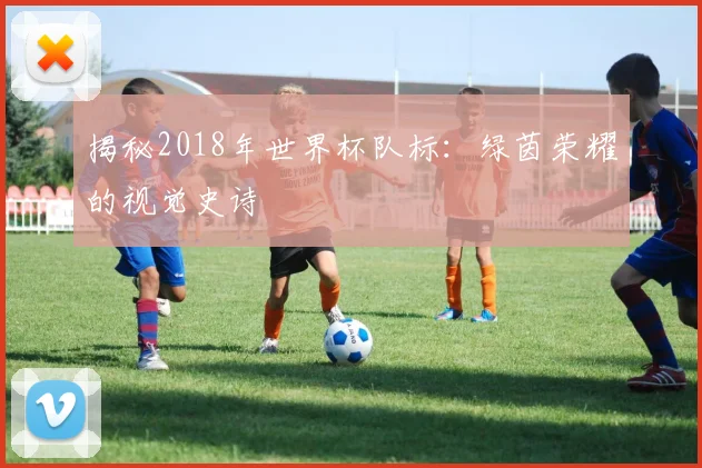 揭秘2018年世界杯队标：绿茵荣耀的视觉史诗