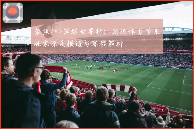 聚焦3v3篮球世界杯:新浪体育带来独家深度报道与赛程解析