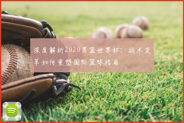 深度解析2020男篮世界杯:战术变革如何重塑国际篮球格局