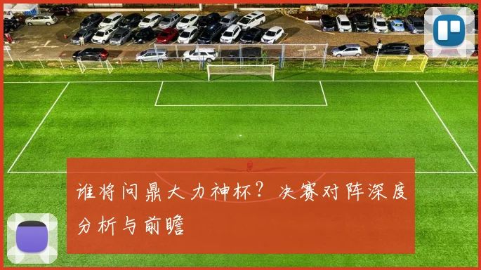 谁将问鼎大力神杯?决赛对阵深度分析与前瞻