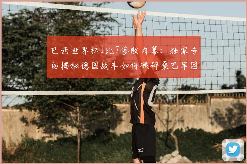 巴西世界杯1比7惨败内幕:独家专访揭秘德国战车如何碾碎桑巴军团
