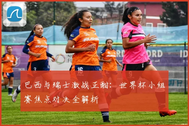 巴西与瑞士激战正酣：世界杯小组赛焦点对决全解析