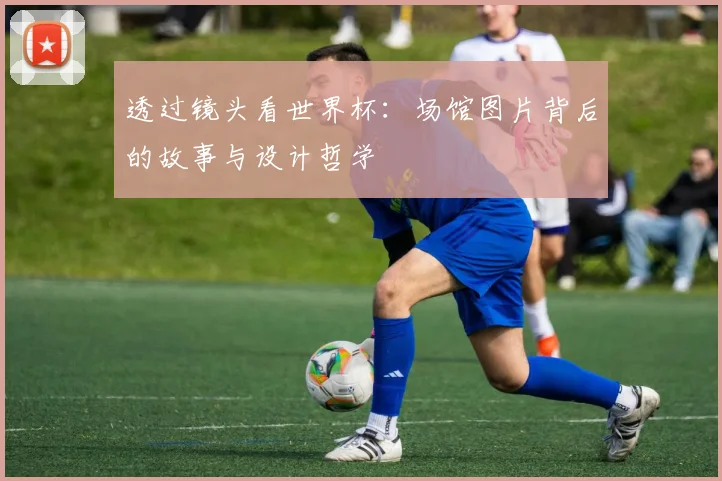 透过镜头看世界杯：场馆图片背后的故事与设计哲学