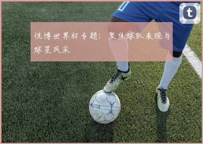 悦博世界杯专题：聚焦球队表现与球星风采