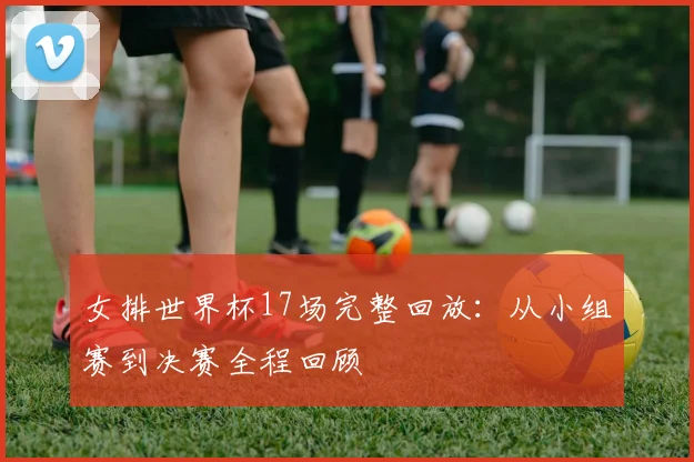 女排世界杯17场完整回放：从小组赛到决赛全程回顾