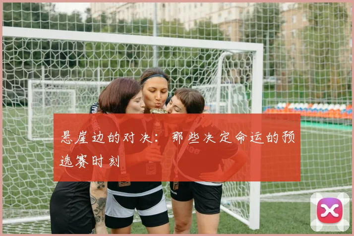 悬崖边的对决：那些决定命运的预选赛时刻