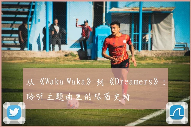 从《Waka Waka》到《Dreamers》：聆听主题曲里的绿茵史诗