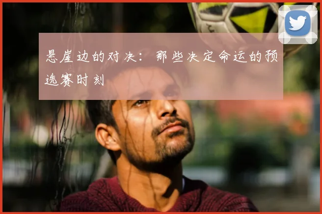 悬崖边的对决：那些决定命运的预选赛时刻