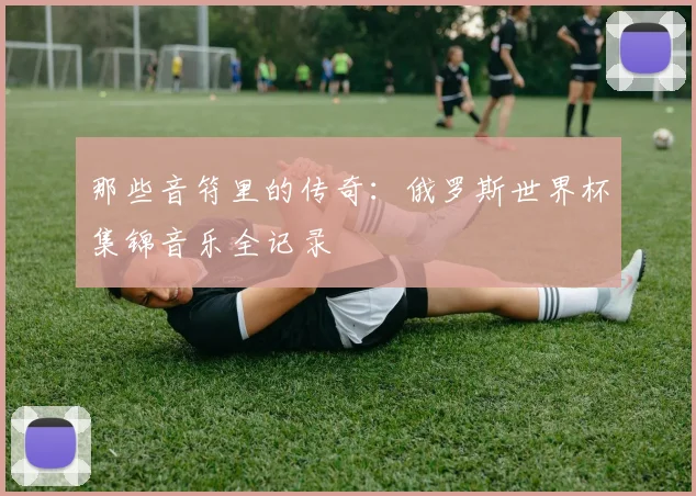 那些音符里的传奇:俄罗斯世界杯集锦音乐全记录