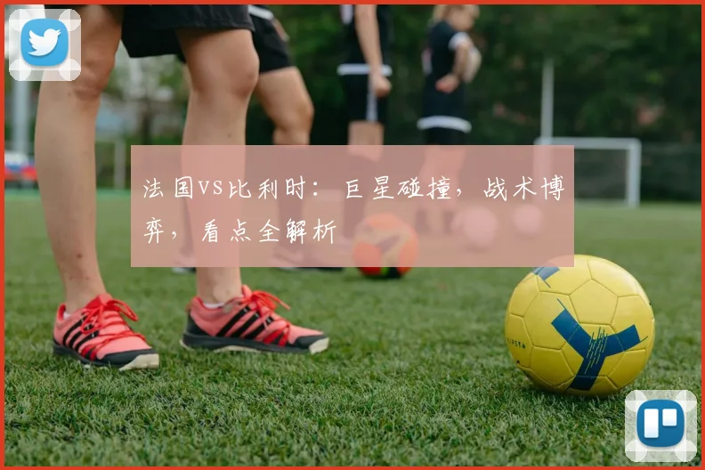 法国vs比利时：巨星碰撞，战术博弈，看点全解析