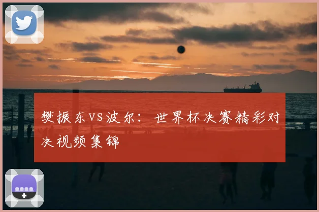 樊振东vs波尔：世界杯决赛精彩对决视频集锦