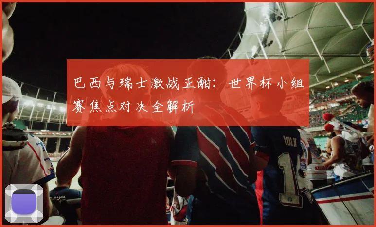 巴西与瑞士激战正酣：世界杯小组赛焦点对决全解析