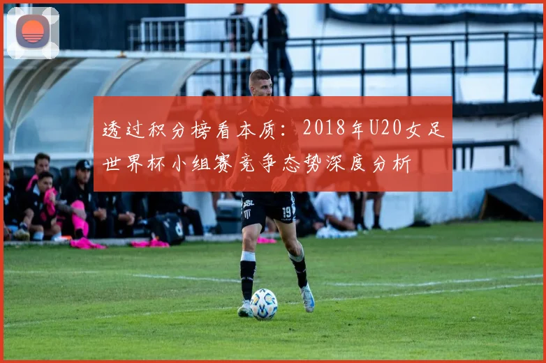 透过积分榜看本质：2018年U20女足世界杯小组赛竞争态势深度分析