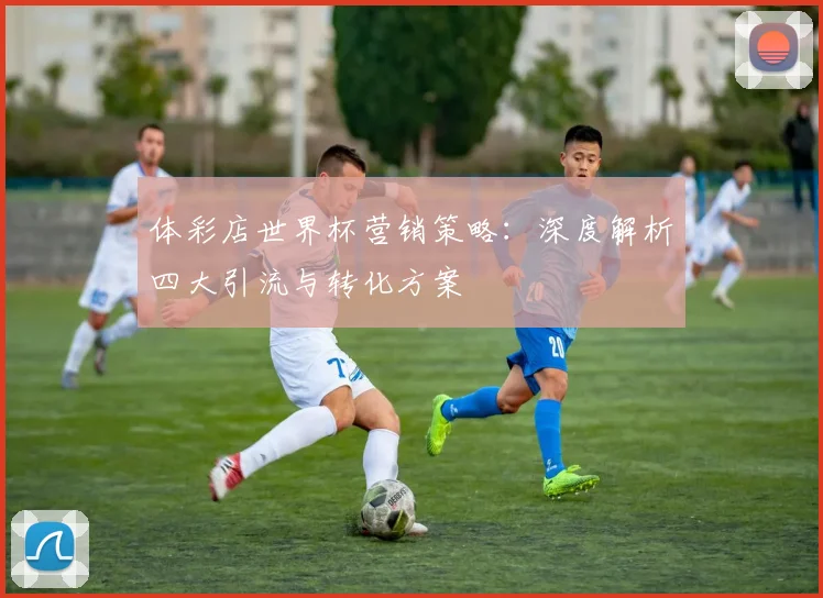 体彩店世界杯营销策略:深度解析四大引流与转化方案