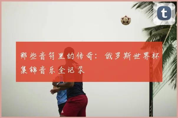 那些音符里的传奇:俄罗斯世界杯集锦音乐全记录