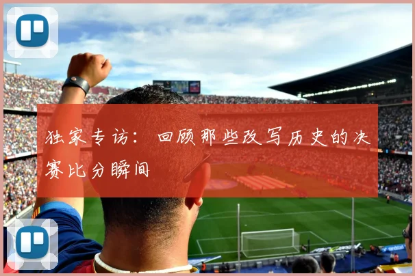 独家专访：回顾那些改写历史的决赛比分瞬间