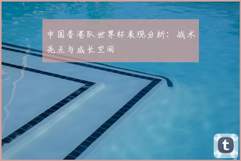 中国香港队世界杯表现分析：战术亮点与成长空间