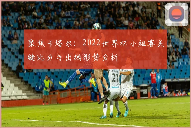 聚焦卡塔尔:2022世界杯小组赛关键比分与出线形势分析